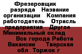 Фрезеровщик 3-6 разряда › Название организации ­ Компания-работодатель › Отрасль предприятия ­ Другое › Минимальный оклад ­ 58 000 - Все города Работа » Вакансии   . Тверская обл.,Торжок г.